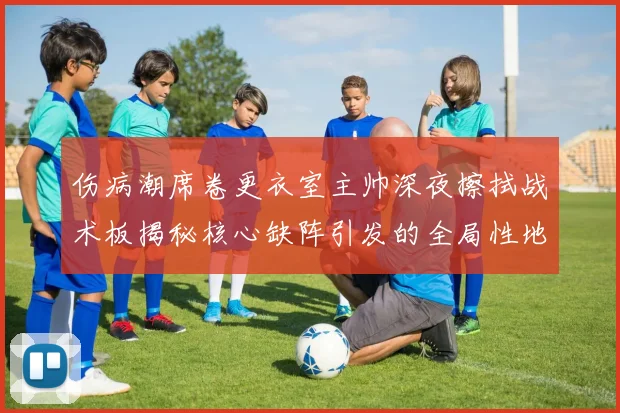 伤病潮席卷更衣室主帅深夜擦拭战术板揭秘核心缺阵引发的全局性地震