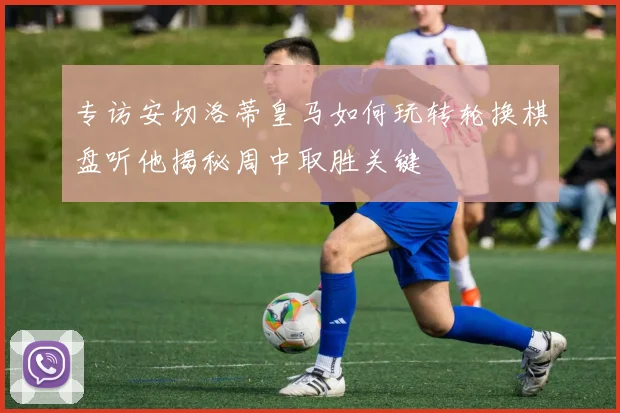 专访安切洛蒂皇马如何玩转轮换棋盘听他揭秘周中取胜关键
