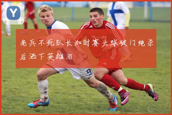 老兵不死队长加时赛头球破门绝杀后洒下英雄泪